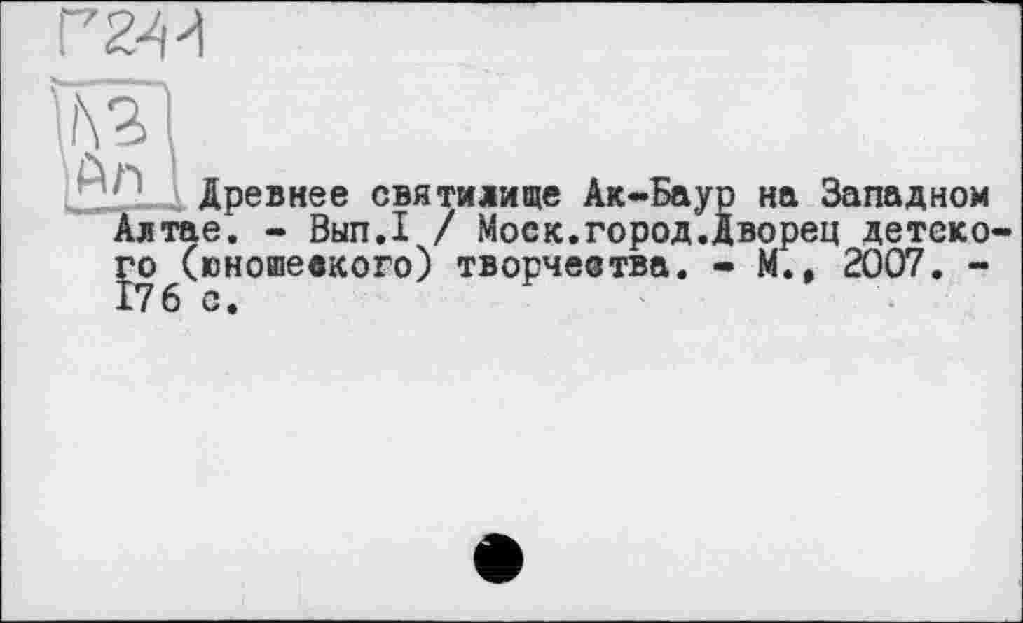 ﻿ти
An
Древнее святилище Ак-Баур на Западном __тае. - Вьіп.І / Моск.город.дворец детско-jo (юношеского) творчества. - М., 2007. -